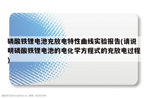 磷酸铁锂电池充放电特性曲线实验报告(请说明磷酸铁锂电池的电化学方程式的充放电过程)