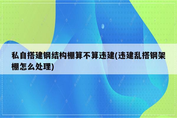 私自搭建钢结构棚算不算违建(违建乱搭钢架棚怎么处理)