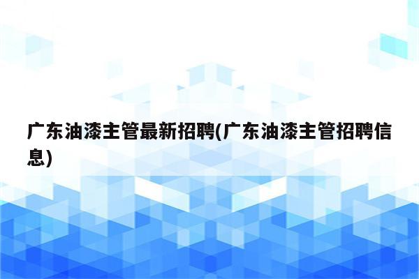 广东油漆主管最新招聘(广东油漆主管招聘信息)