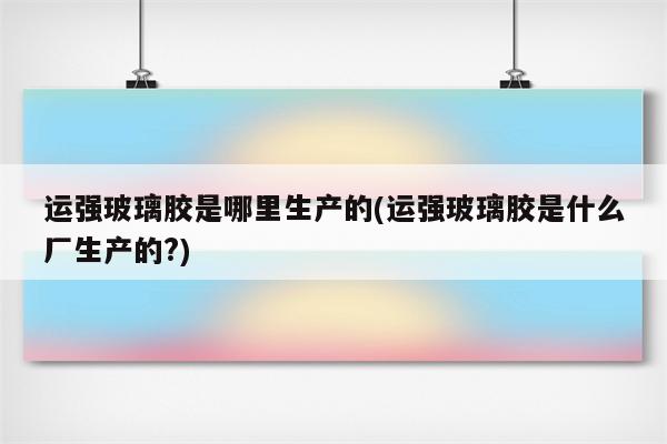 运强玻璃胶是哪里生产的(运强玻璃胶是什么厂生产的?)