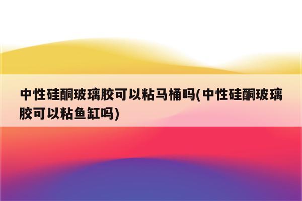 中性硅酮玻璃胶可以粘马桶吗(中性硅酮玻璃胶可以粘鱼缸吗)