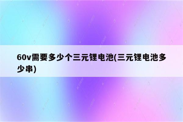 60v需要多少个三元锂电池(三元锂电池多少串)