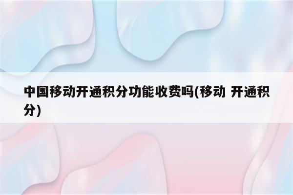 中国移动开通积分功能收费吗(移动 开通积分)