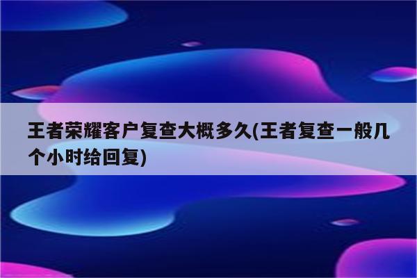 王者荣耀客户复查大概多久(王者复查一般几个小时给回复)