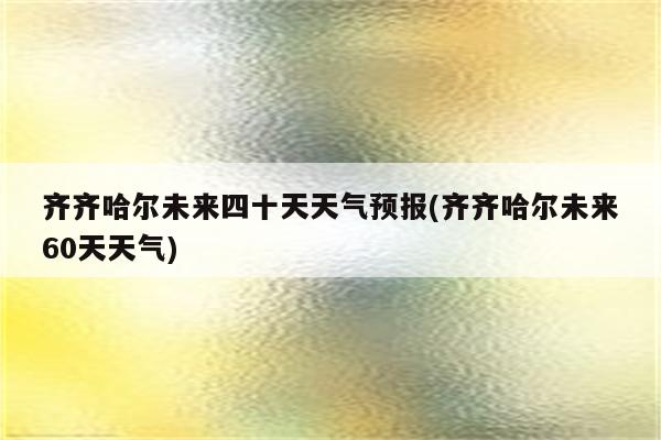 齐齐哈尔未来四十天天气预报(齐齐哈尔未来60天天气)