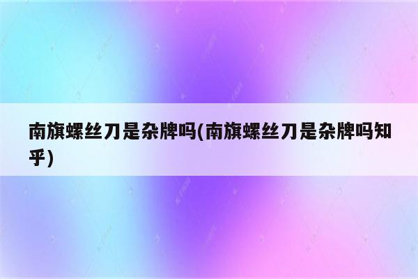 南旗螺丝刀是杂牌吗(南旗螺丝刀是杂牌吗知乎)