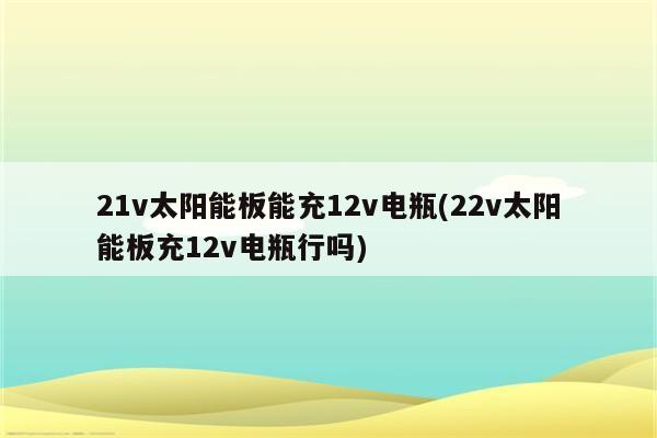 21v太阳能板能充12v电瓶(22v太阳能板充12v电瓶行吗)