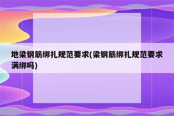 地梁钢筋绑扎规范要求(梁钢筋绑扎规范要求满绑吗)