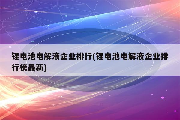 锂电池电解液企业排行(锂电池电解液企业排行榜最新)