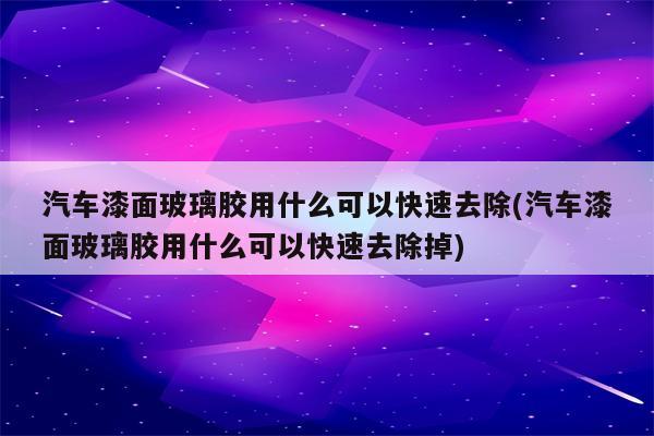 汽车漆面玻璃胶用什么可以快速去除(汽车漆面玻璃胶用什么可以快速去除掉)