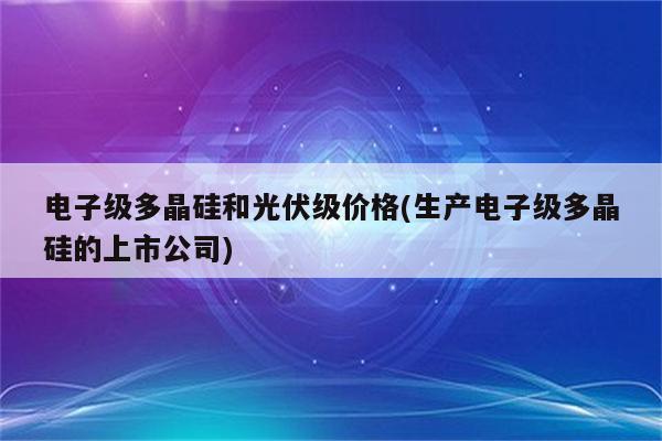 电子级多晶硅和光伏级价格(生产电子级多晶硅的上市公司)