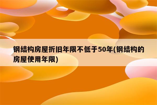 钢结构房屋折旧年限不低于50年(钢结构的房屋使用年限)