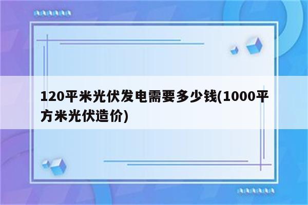 120平米光伏发电需要多少钱(1000平方米光伏造价)