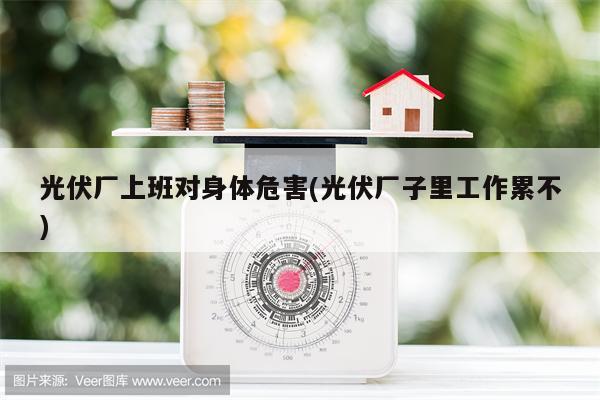 光伏厂上班对身体危害(光伏厂子里工作累不)