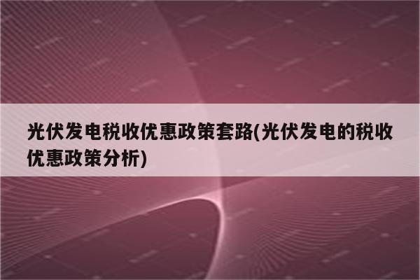 光伏发电税收优惠政策套路(光伏发电的税收优惠政策分析)