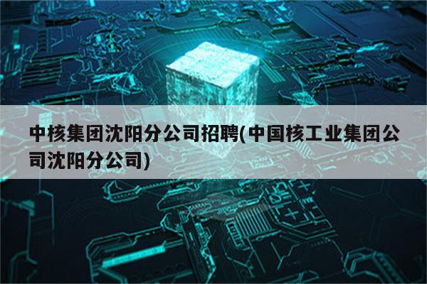 中核集团沈阳分公司招聘(中国核工业集团公司沈阳分公司)