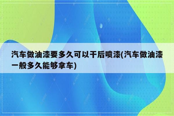 汽车做油漆要多久可以干后喷漆(汽车做油漆一般多久能够拿车)