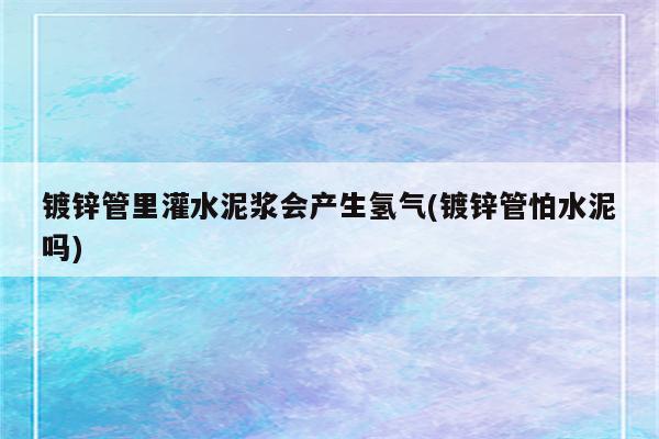 镀锌管里灌水泥浆会产生氢气(镀锌管怕水泥吗)