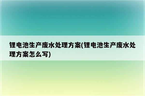 锂电池生产废水处理方案(锂电池生产废水处理方案怎么写)