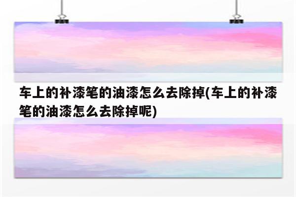 车上的补漆笔的油漆怎么去除掉(车上的补漆笔的油漆怎么去除掉呢)