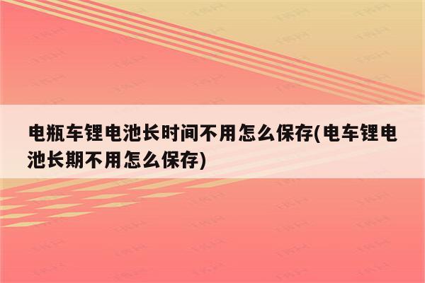 电瓶车锂电池长时间不用怎么保存(电车锂电池长期不用怎么保存)