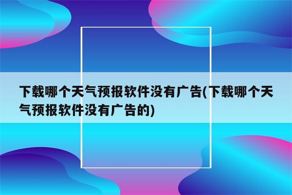 下载哪个天气预报软件没有广告(下载哪个天气预报软件没有广告的)