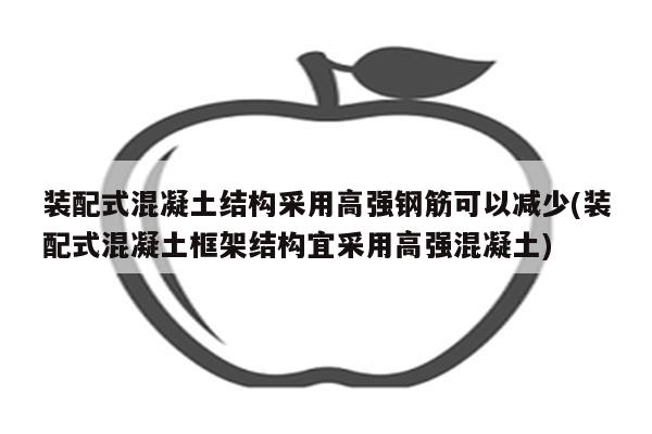 装配式混凝土结构采用高强钢筋可以减少(装配式混凝土框架结构宜采用高强混凝土)