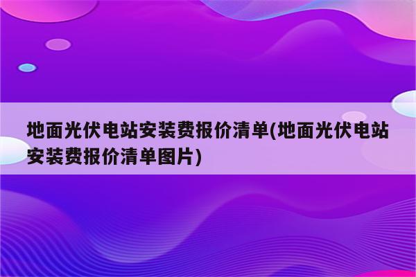 地面光伏电站安装费报价清单(地面光伏电站安装费报价清单图片)