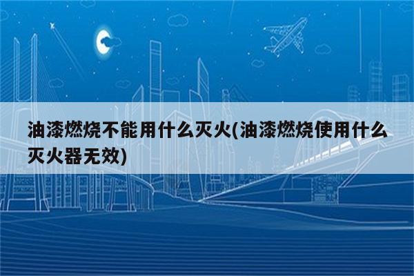 油漆燃烧不能用什么灭火(油漆燃烧使用什么灭火器无效)