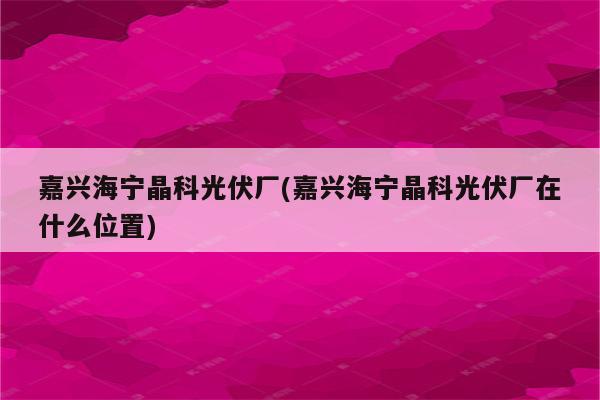 嘉兴海宁晶科光伏厂(嘉兴海宁晶科光伏厂在什么位置)