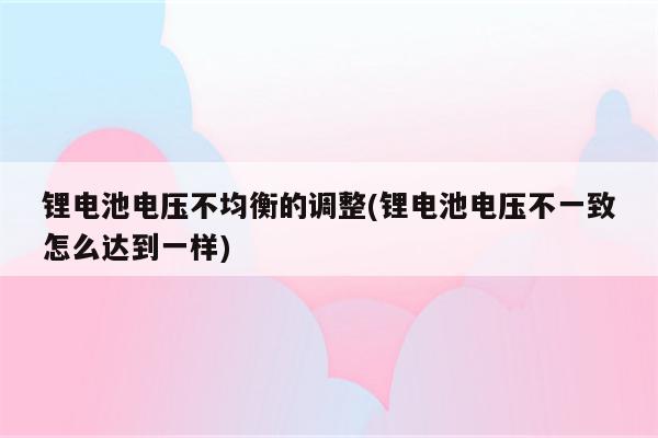 锂电池电压不均衡的调整(锂电池电压不一致怎么达到一样)