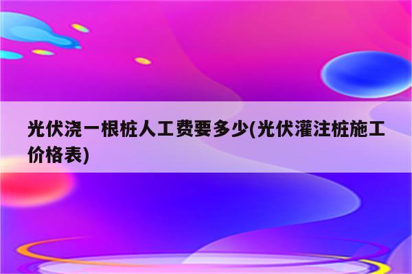 光伏浇一根桩人工费要多少(光伏灌注桩施工价格表)