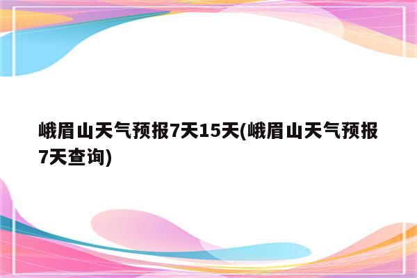 峨眉山天气预报7天15天(峨眉山天气预报7天查询)