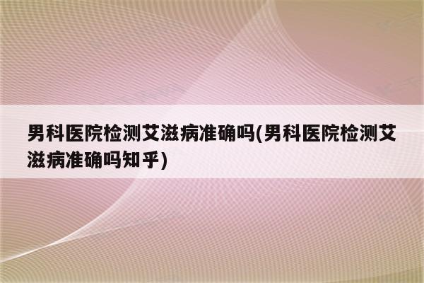 男科医院检测艾滋病准确吗(男科医院检测艾滋病准确吗知乎)