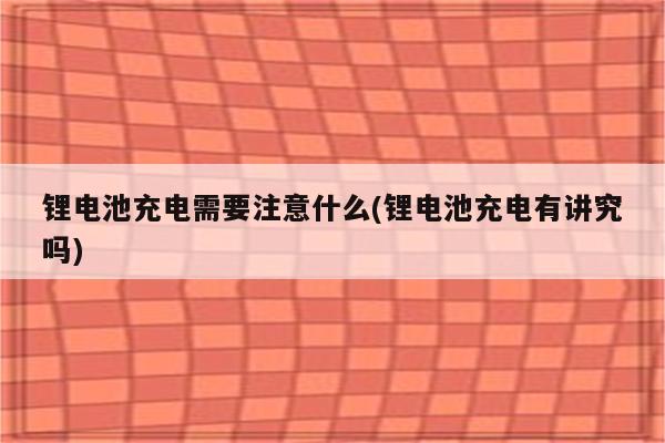 锂电池充电需要注意什么(锂电池充电有讲究吗)