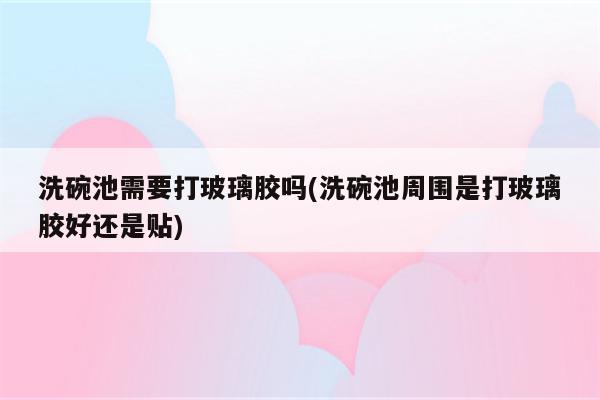 洗碗池需要打玻璃胶吗(洗碗池周围是打玻璃胶好还是贴)