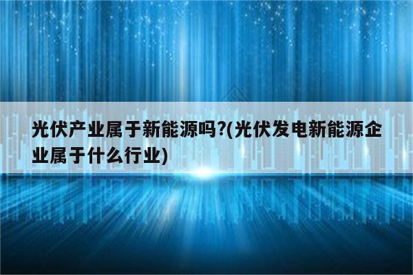 光伏产业属于新能源吗?(光伏发电新能源企业属于什么行业)