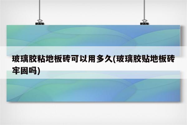 玻璃胶粘地板砖可以用多久(玻璃胶贴地板砖牢固吗)