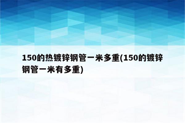 150的热镀锌钢管一米多重(150的镀锌钢管一米有多重)