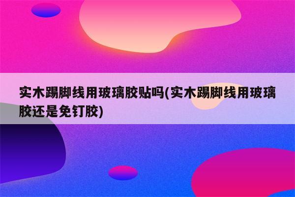 实木踢脚线用玻璃胶贴吗(实木踢脚线用玻璃胶还是免钉胶)