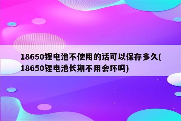 18650锂电池不使用的话可以保存多久(18650锂电池长期不用会坏吗)