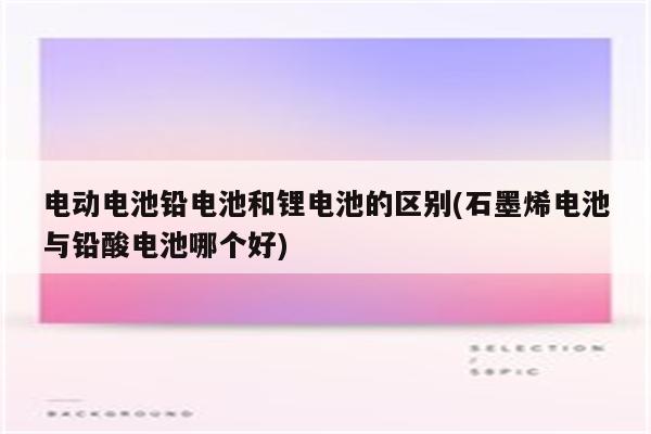 电动电池铅电池和锂电池的区别(石墨烯电池与铅酸电池哪个好)