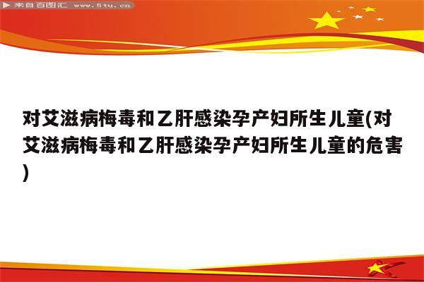 对艾滋病梅毒和乙肝感染孕产妇所生儿童(对艾滋病梅毒和乙肝感染孕产妇所生儿童的危害)