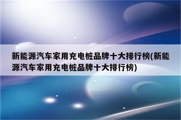 新能源汽车家用充电桩品牌十大排行榜(新能源汽车家用充电桩品牌十大排行榜)