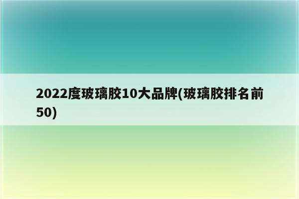 2022度玻璃胶10大品牌(玻璃胶排名前50)