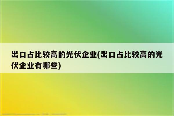 出口占比较高的光伏企业(出口占比较高的光伏企业有哪些)