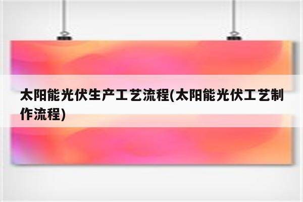 太阳能光伏生产工艺流程(太阳能光伏工艺制作流程)