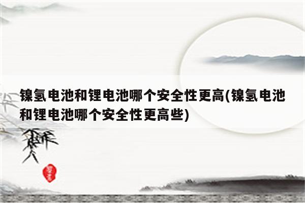 镍氢电池和锂电池哪个安全性更高(镍氢电池和锂电池哪个安全性更高些)