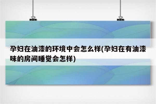 孕妇在油漆的环境中会怎么样(孕妇在有油漆味的房间睡觉会怎样)