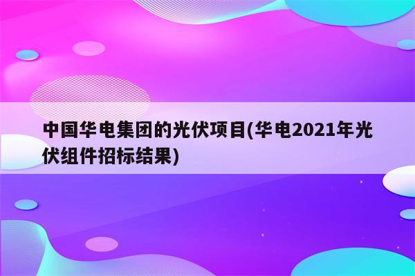 中国华电集团的光伏项目(华电2021年光伏组件招标结果)